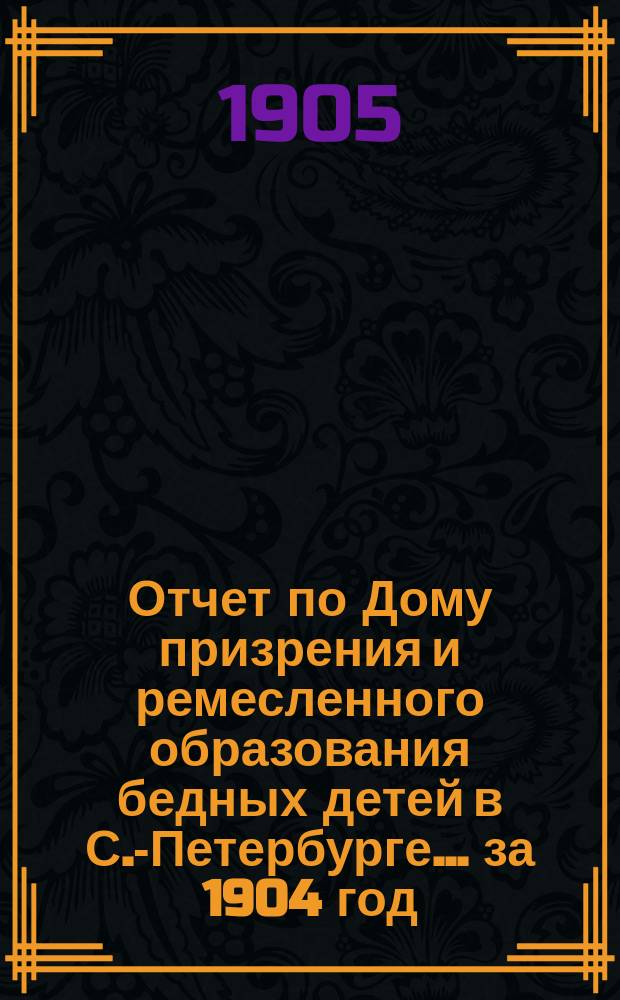 Отчет по Дому призрения и ремесленного образования бедных детей в С.-Петербурге ... за 1904 год