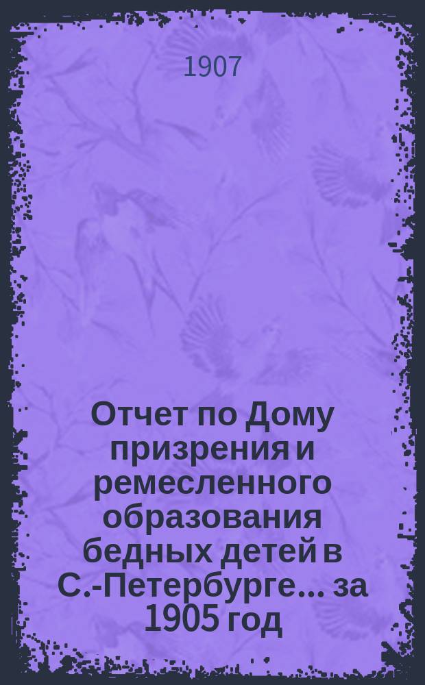 Отчет по Дому призрения и ремесленного образования бедных детей в С.-Петербурге ... за 1905 год