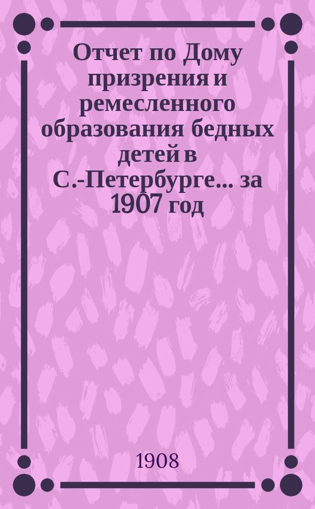 Отчет по Дому призрения и ремесленного образования бедных детей в С.-Петербурге ... за 1907 год