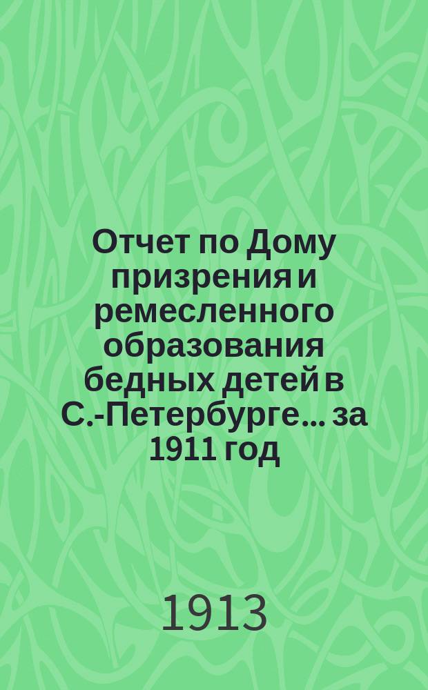 Отчет по Дому призрения и ремесленного образования бедных детей в С.-Петербурге ... за 1911 год