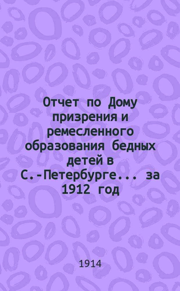 Отчет по Дому призрения и ремесленного образования бедных детей в С.-Петербурге ... за 1912 год