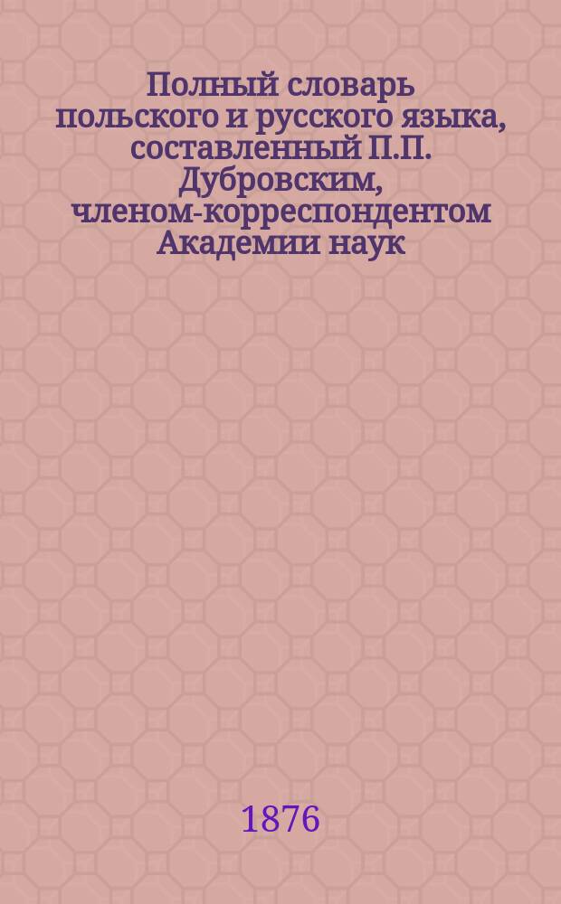 Полный словарь польского и русского языка, составленный П.П. Дубровским, членом-корреспондентом Академии наук. Часть польско-русская