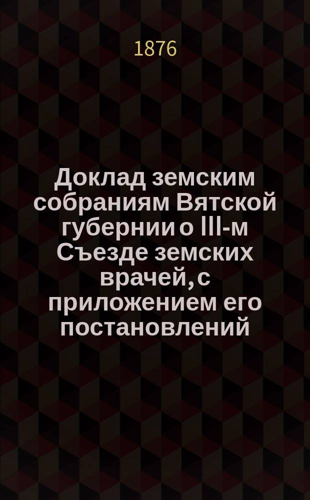 Доклад земским собраниям Вятской губернии о III-м Съезде земских врачей, с приложением его постановлений : [Протоколы и докл.]. Вып. 1. Вып. 1