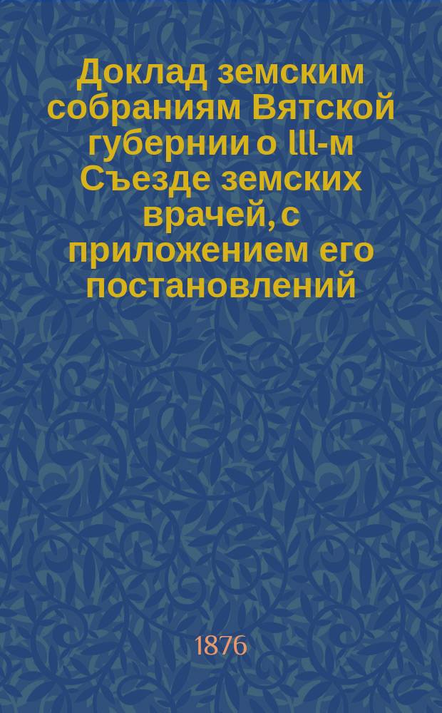 Доклад земским собраниям Вятской губернии о III-м Съезде земских врачей, с приложением его постановлений : [Протоколы и докл.]. Вып. 1. Вып. 2 : [Протоколы заседаний III-го Съезда ветеринарных земских врачей Вятской губернии 1876 года]