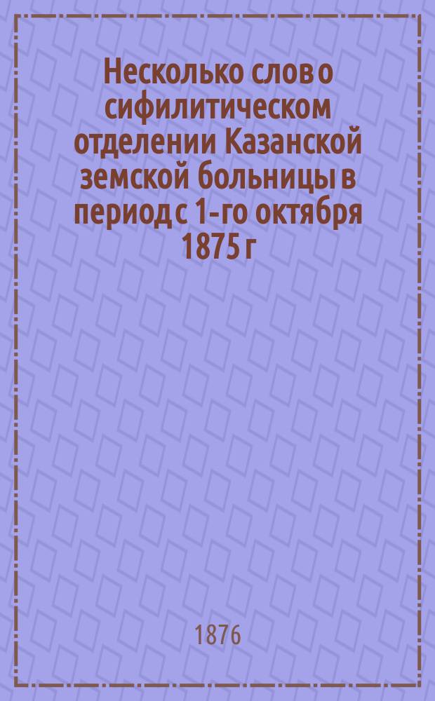 Несколько слов о сифилитическом отделении Казанской земской больницы в период с 1-го октября 1875 г. по 1-е октября 1876 г.