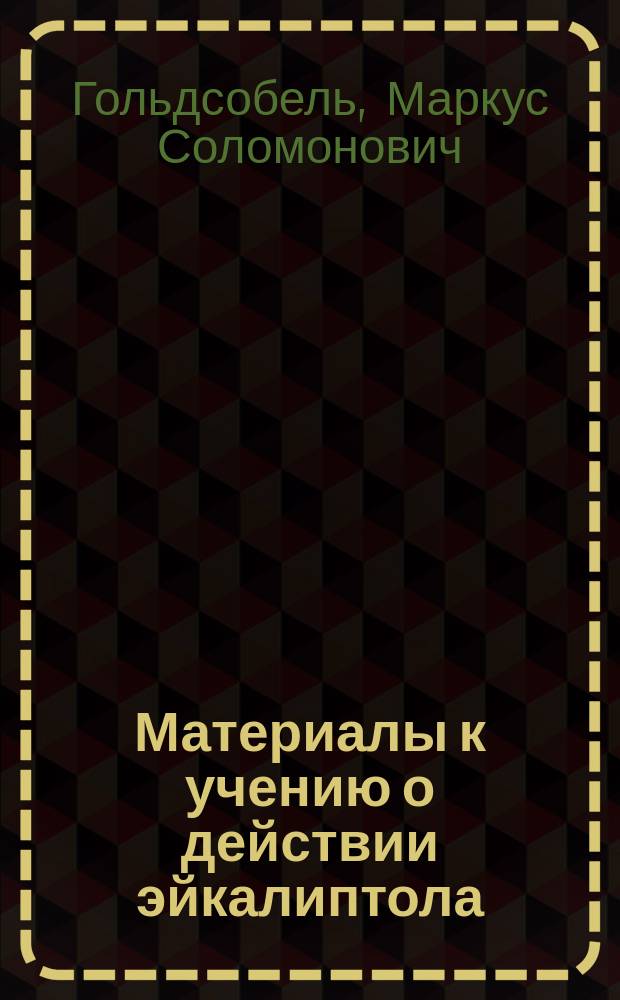 Материалы к учению о действии эйкалиптола : Дис. на степ. д-ра мед., лекаря М. Гольдсобеля