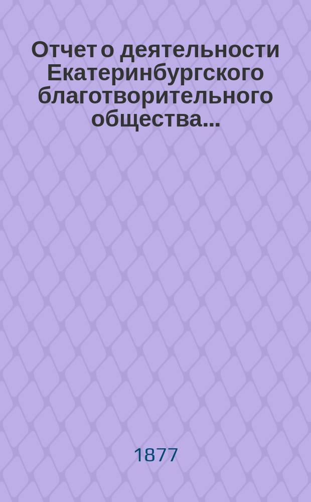 Отчет о деятельности Екатеринбургского благотворительного общества.. : Читанный в общем собрании г.г. членов Общества. ...за 1876 год