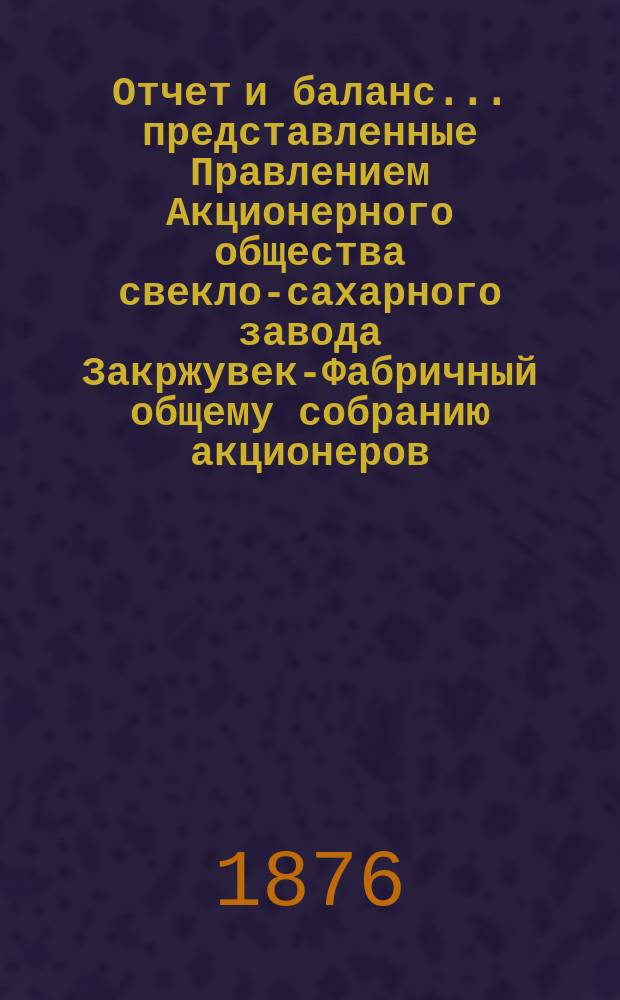 Отчет и баланс... представленные Правлением Акционерного общества свекло-сахарного завода Закржувек-Фабричный общему собранию акционеров. ... за 1874/5 год, именно по 19/31 июля 1875 года...