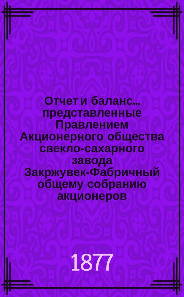 Отчет и баланс... представленные Правлением Акционерного общества свекло-сахарного завода Закржувек-Фабричный общему собранию акционеров. ... за фабричный год от августа месяца 1875 г. по (19) 31 июля 1876 г.
