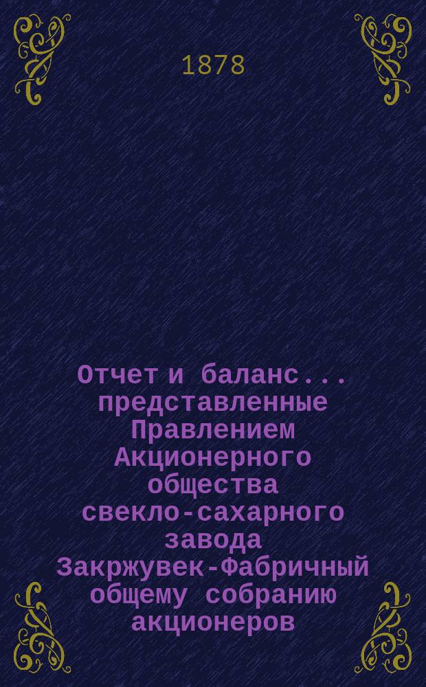 Отчет и баланс... представленные Правлением Акционерного общества свекло-сахарного завода Закржувек-Фабричный общему собранию акционеров. ... за фабричный год от августа месяца 1876 г. по 31 июля 1877 г.