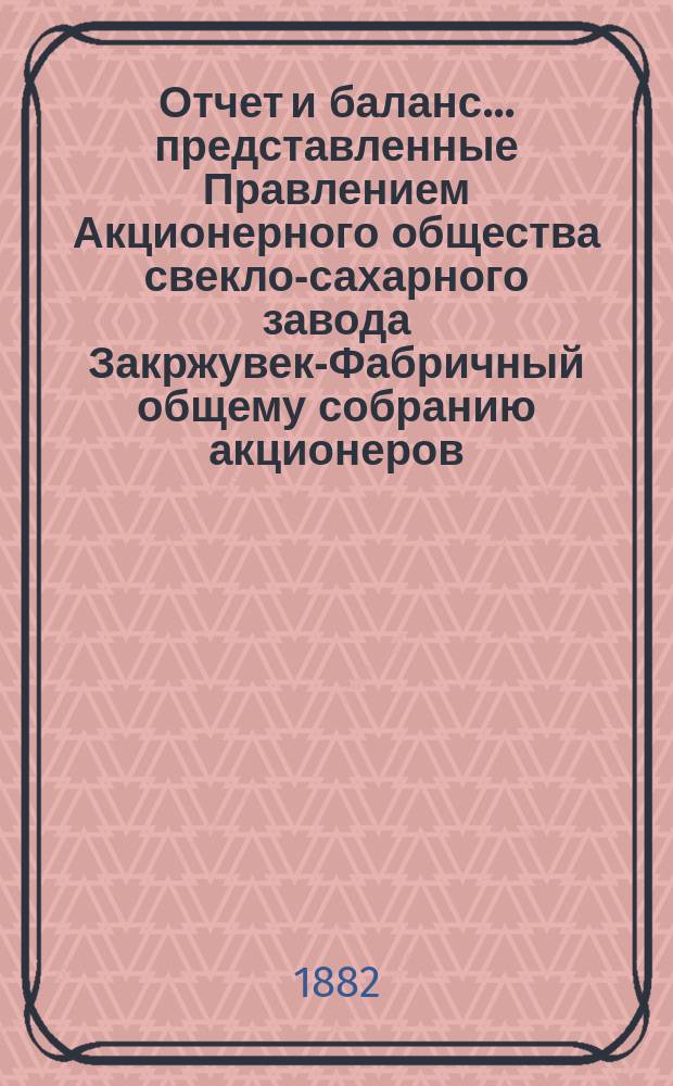 Отчет и баланс... представленные Правлением Акционерного общества свекло-сахарного завода Закржувек-Фабричный общему собранию акционеров. ... за фабричный год 1881/2 : ... за фабричный год 1881/2, т. е. от августа месяца 1881 г. по 19 (31) июля 1882 г.