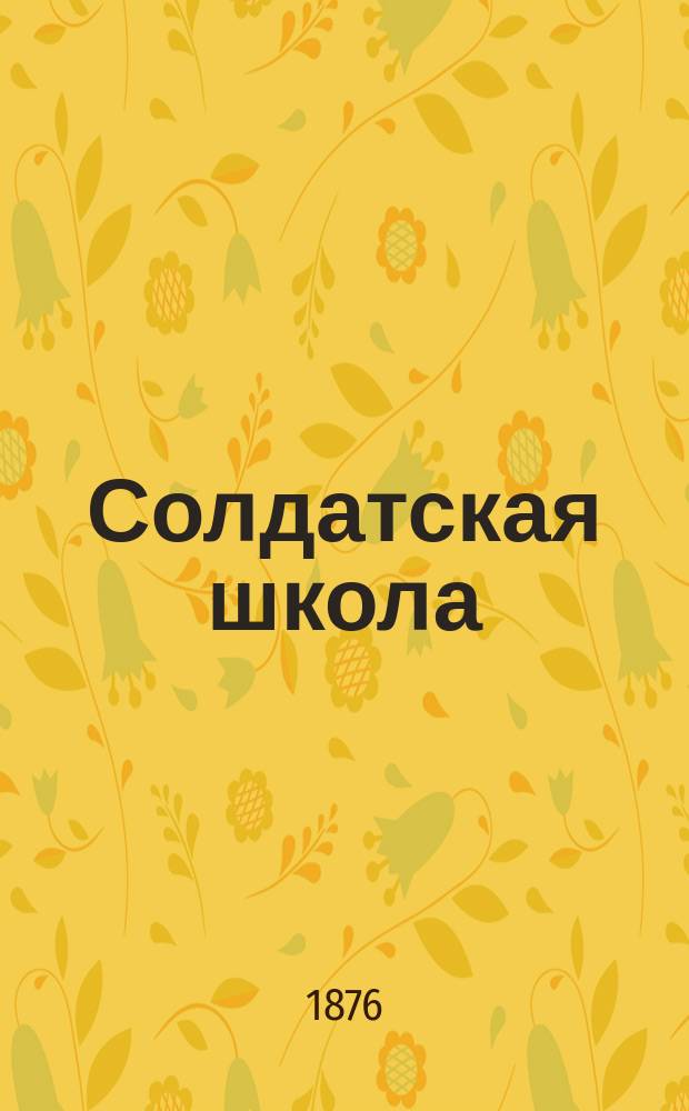 Солдатская школа : Подробное практич. руководство к устройству школ грамотности в войсках и к обучению нижних чинов в ротных школах и учебных командах В 2-х ч., с прибавлениями, азбукою и арифметич. задачами. Ч. 1 : Устройство солдатской школы