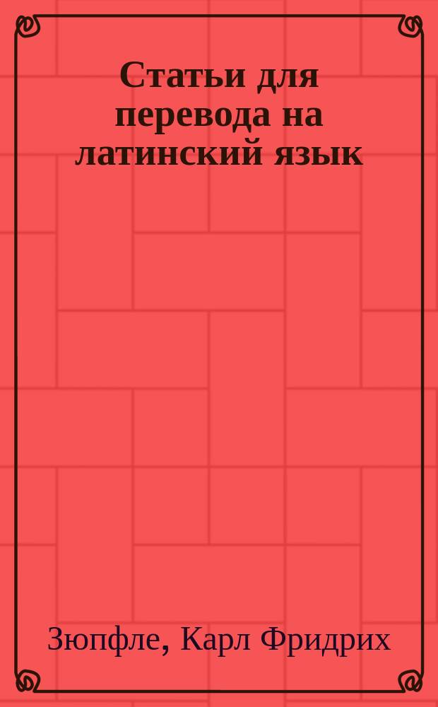 Статьи для перевода на латинский язык : Руководство, пер. с приспособлениями к употреблению в рус. гимназиях К. Павликовским и В. Исаенковым, преп. древ. яз. при Моск. 2 гимназии : С 16-го нем. изд