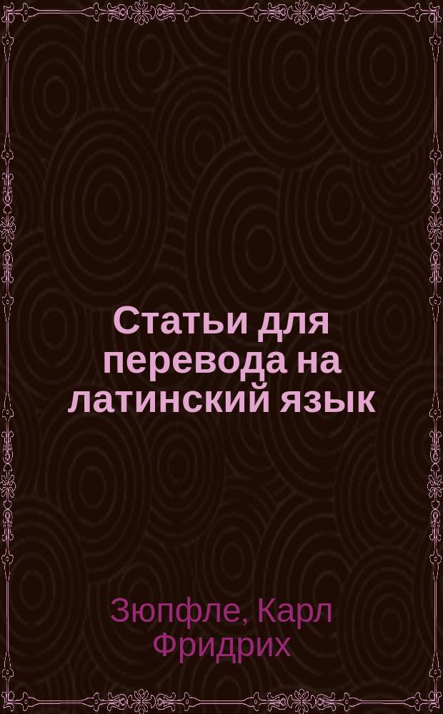 Статьи для перевода на латинский язык : Руководство, пер. с приспособлениями к употреблению в рус. гимназиях К. Павликовским и В. Исаенковым, преп. древ. яз. при Моск. 2 гимназии : С 16-го нем. изд