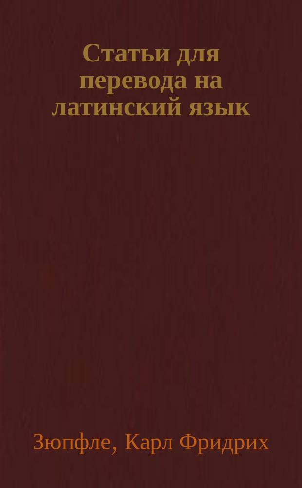 Статьи для перевода на латинский язык : Руководство, пер. с приспособлениями к употреблению в рус. гимназиях К. Павликовским и В. Исаенковым, преп. древ. яз. при Моск. 2 гимназии : С 16-го нем. изд