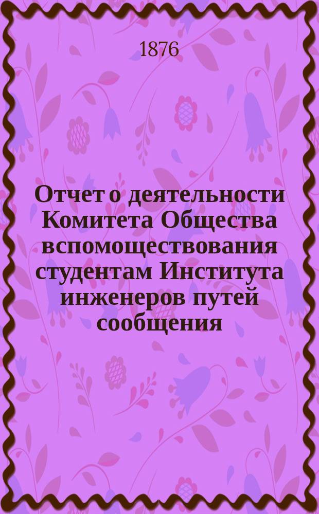 Отчет о деятельности Комитета Общества вспомоществования студентам Института инженеров путей сообщения ... ... за 1875-76 г. С 12 окт. 1875 г. по 18 февр. 1876 г.