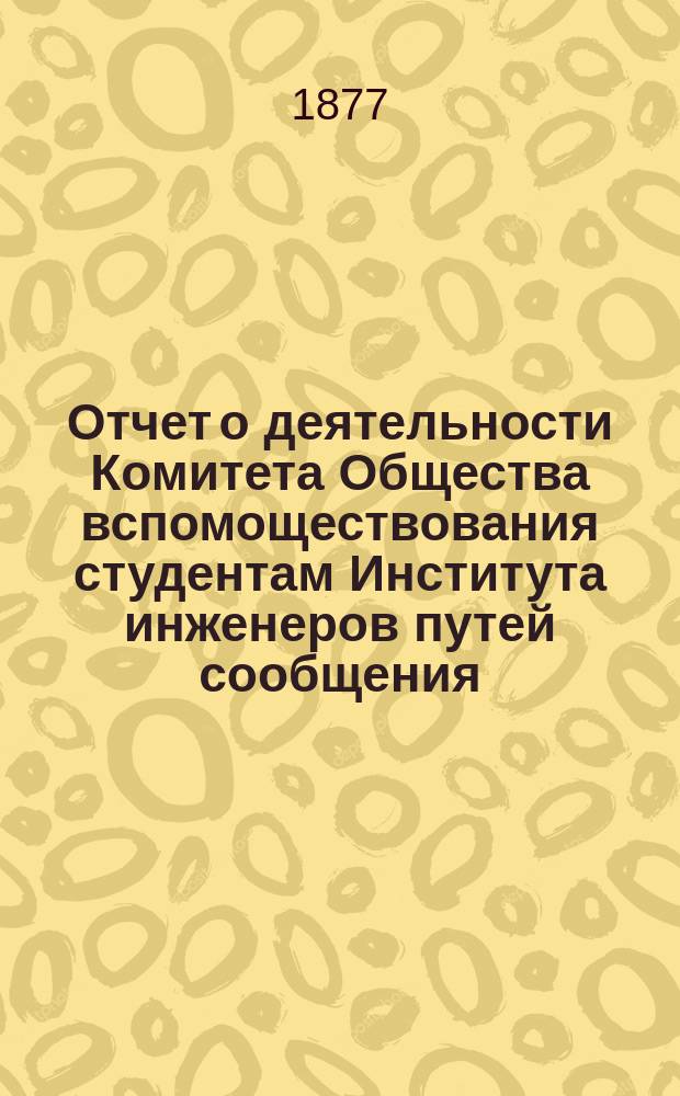 Отчет о деятельности Комитета Общества вспомоществования студентам Института инженеров путей сообщения ... ... с 12 октября 1875 г. по 1 января 1877 г.
