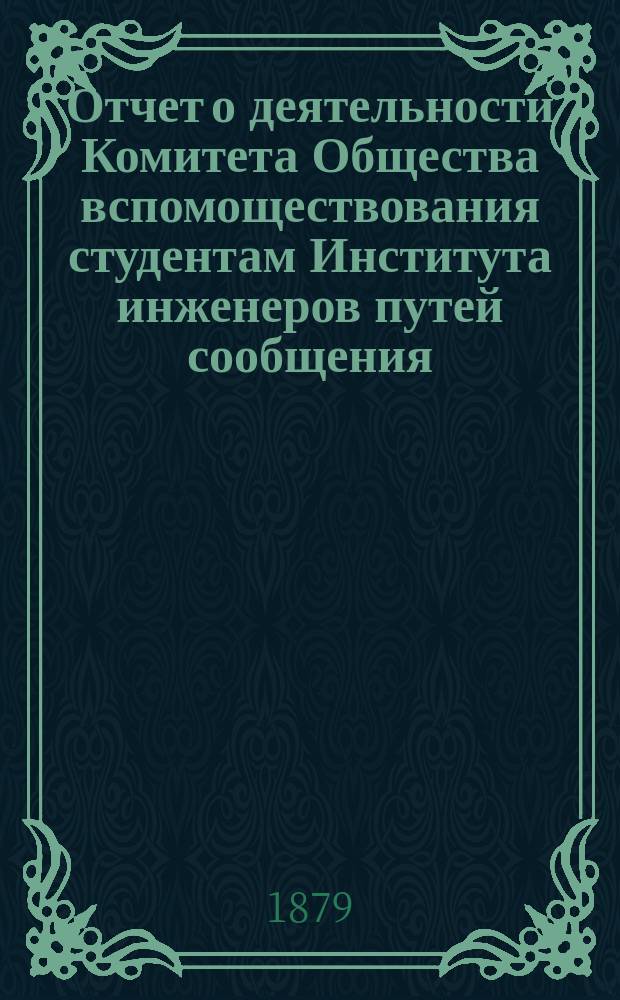 Отчет о деятельности Комитета Общества вспомоществования студентам Института инженеров путей сообщения ... ... с 1 января 1878 по 1 января 1879 года