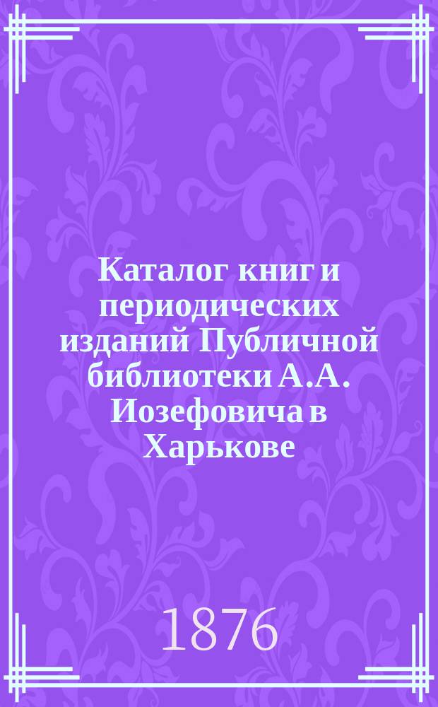 Каталог книг и периодических изданий Публичной библиотеки А.А. Иозефовича в Харькове : Б-ка осн. в 1876 г