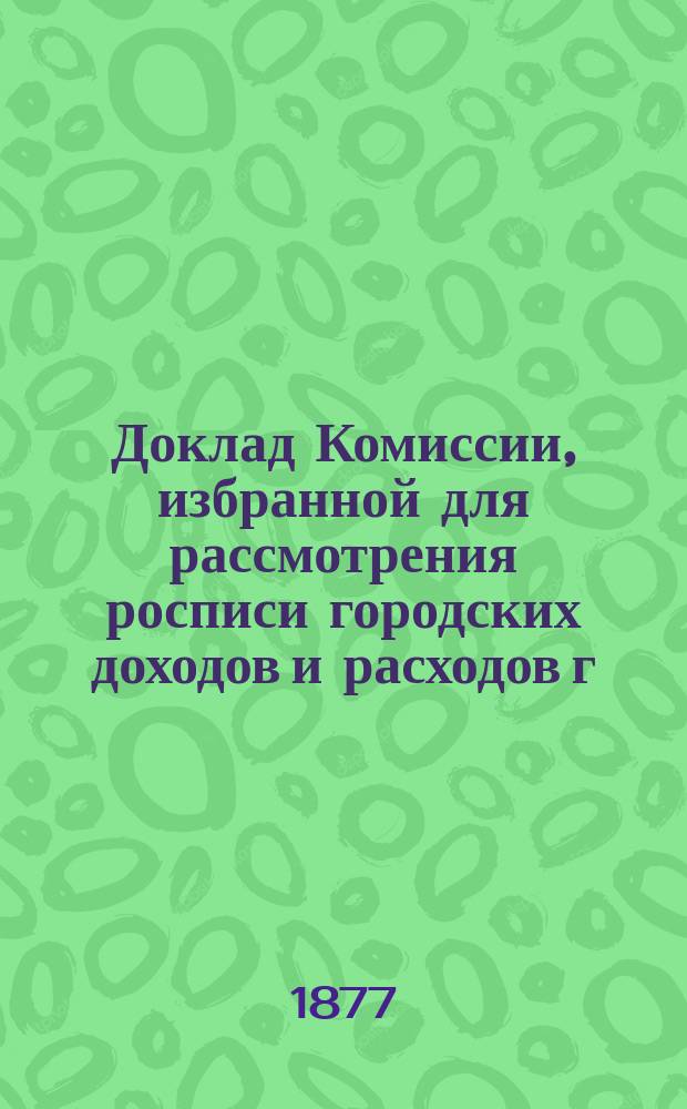 Доклад Комиссии, избранной для рассмотрения росписи городских доходов и расходов г. Казани.. : В Казанскую гор. думу. на 1877 год