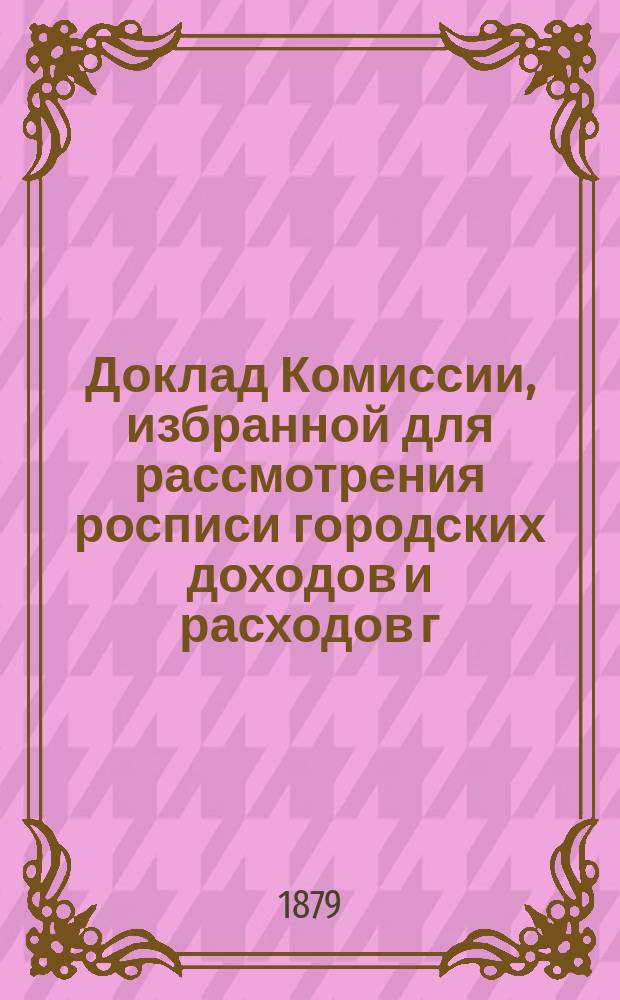 Доклад Комиссии, избранной для рассмотрения росписи городских доходов и расходов г. Казани.. : В Казанскую гор. думу. на 1879 год
