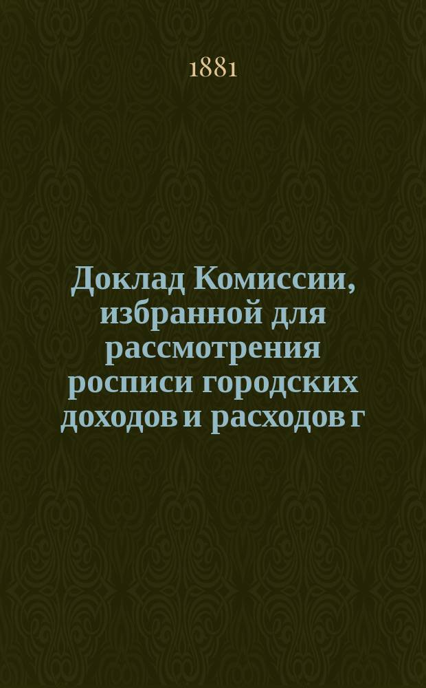 Доклад Комиссии, избранной для рассмотрения росписи городских доходов и расходов г. Казани.. : В Казанскую гор. думу. на 1881 год