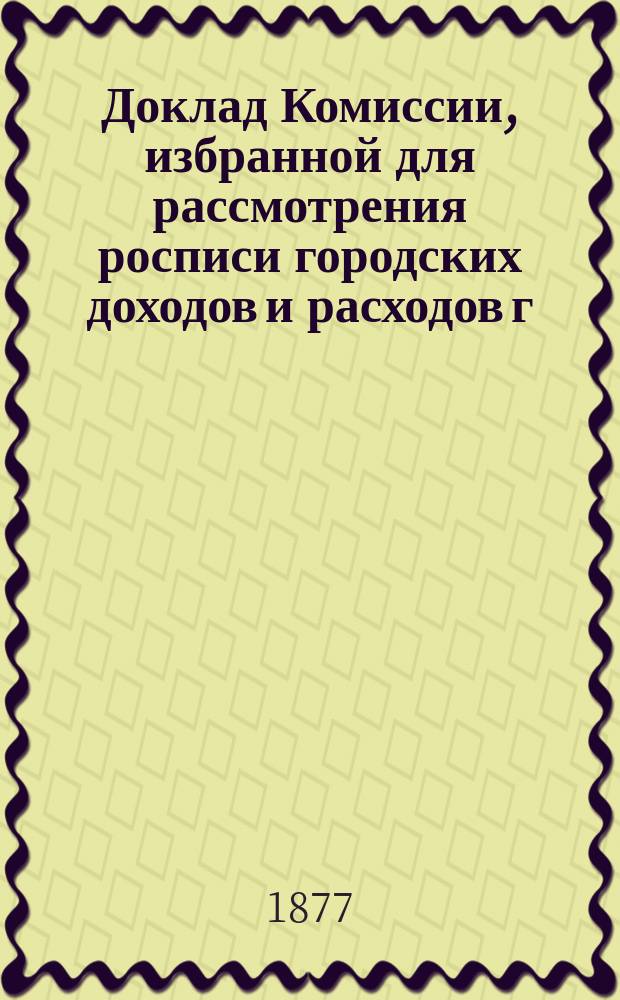 Доклад Комиссии, избранной для рассмотрения росписи городских доходов и расходов г. Казани.. : В Казанскую гор. думу. на 1877 год : По делу о рассмотрении [приложений при] росписи о доходах и расходах г. Казани