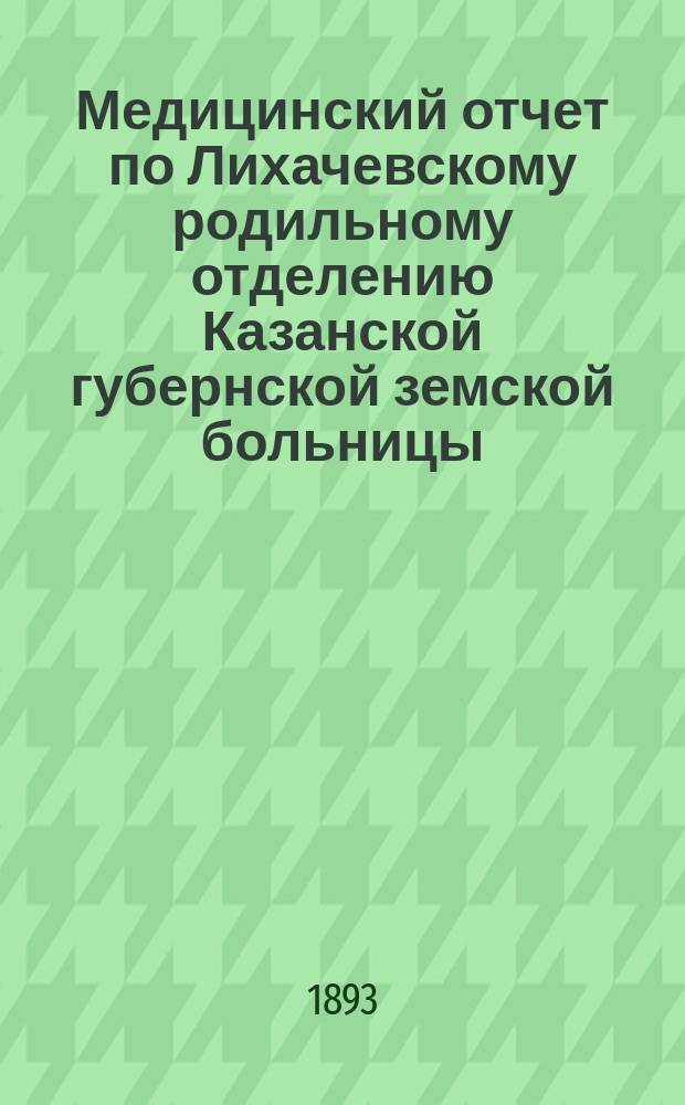 Медицинский отчет по Лихачевскому родильному отделению Казанской губернской земской больницы... с 1 сентября 1892 года по 1 сентября 1893 года