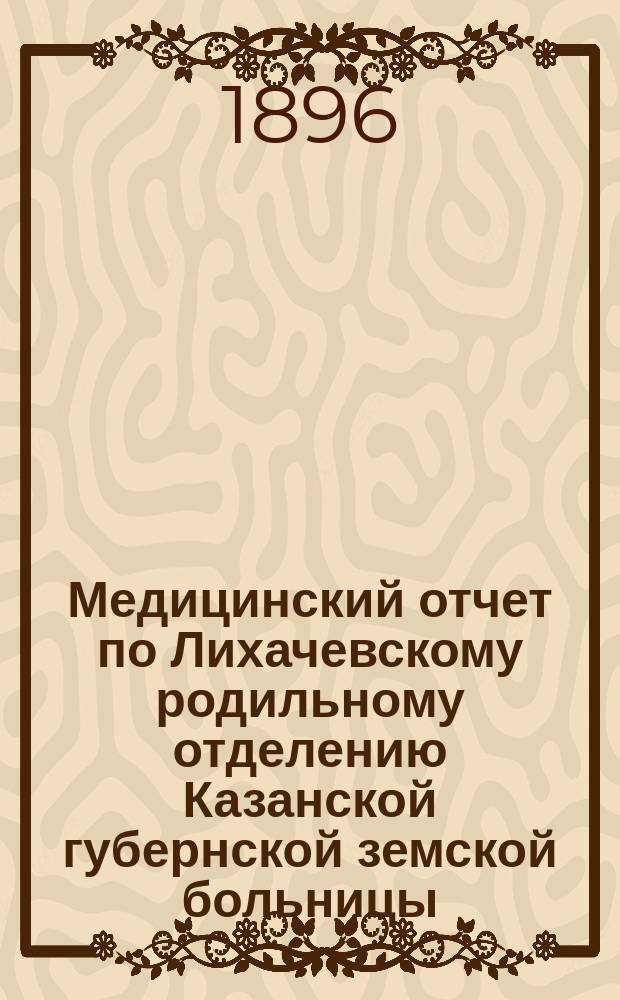 Медицинский отчет по Лихачевскому родильному отделению Казанской губернской земской больницы... с сентября 1895 года по сентябрь 1896 года