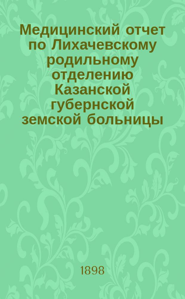 Медицинский отчет по Лихачевскому родильному отделению Казанской губернской земской больницы... за 1 сентября 1897 - 1 сентября 1898 год