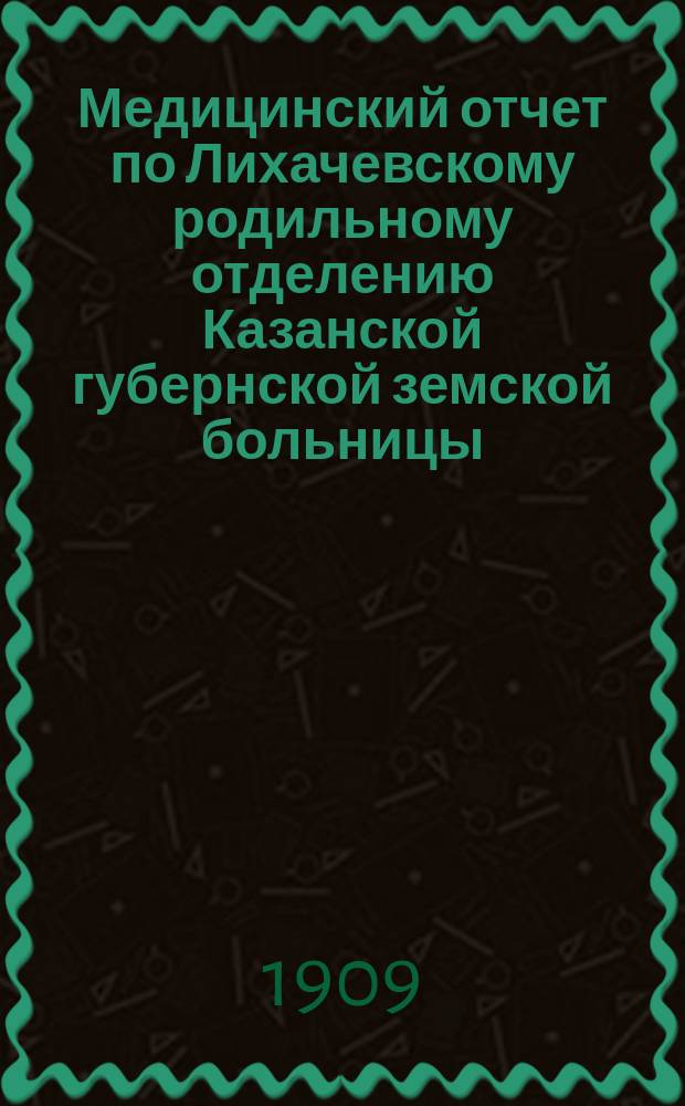 Медицинский отчет по Лихачевскому родильному отделению Казанской губернской земской больницы... за время с 1-го сент. 1908 г. до 1-го сент. 1909 года