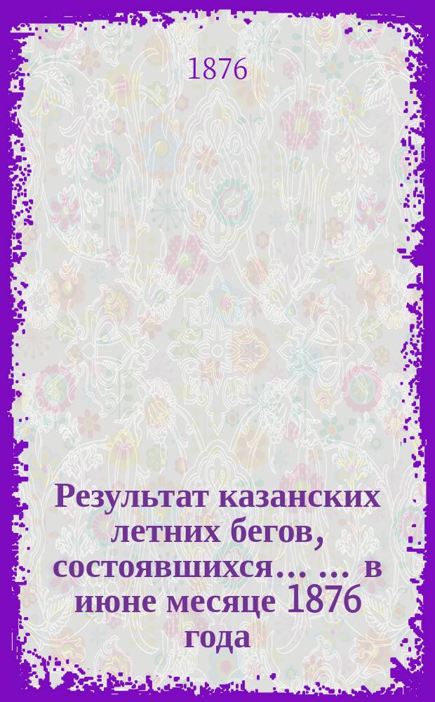 Результат казанских летних бегов, состоявшихся ... ... в июне месяце 1876 года