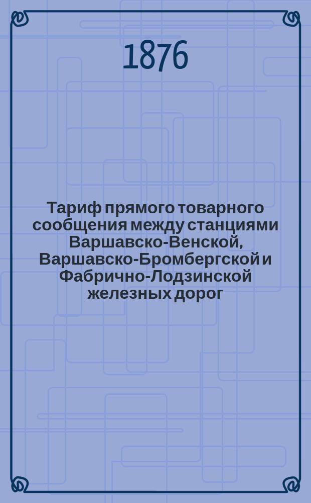 Тариф прямого товарного сообщения между станциями Варшавско-Венской, Варшавско-Бромбергской и Фабрично-Лодзинской железных дорог... : Введен в действие с 1/13 сент. 1876 г