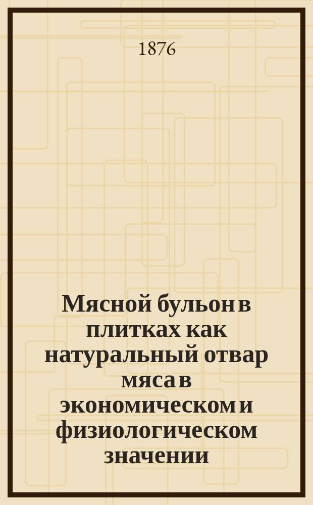 Мясной бульон в плитках как натуральный отвар мяса в экономическом и физиологическом значении, на основании: выводов Либиха и заявлений Фойта и Петтенкофера