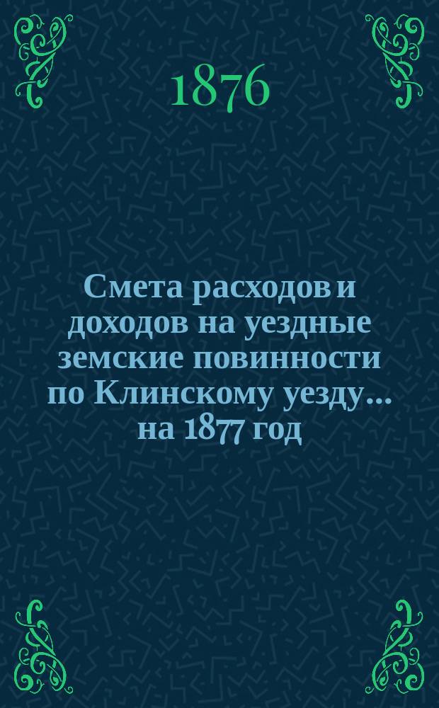 Смета расходов [и доходов] на уездные земские повинности по Клинскому уезду... на 1877 год