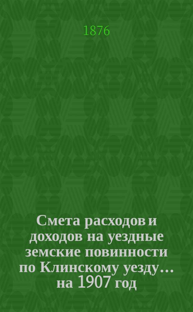 Смета расходов [и доходов] на уездные земские повинности по Клинскому уезду... на 1907 год