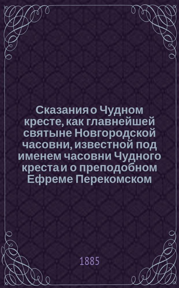 Сказания о Чудном кресте, как главнейшей святыне Новгородской часовни, известной под именем часовни Чудного креста и о преподобном Ефреме Перекомском, мощи коего составляют особенную святыню Новгородского Перекомского монастыря, к которому принадлежит упомянутая часовня, с присовокуплением нескольких молитв Кресту и преподоб. Ефрему, составленные Новгородского кафедрального Софийского собора священником Г. Краснянским
