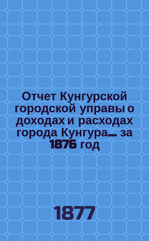 Отчет Кунгурской городской управы о доходах и расходах города Кунгура... за 1876 год
