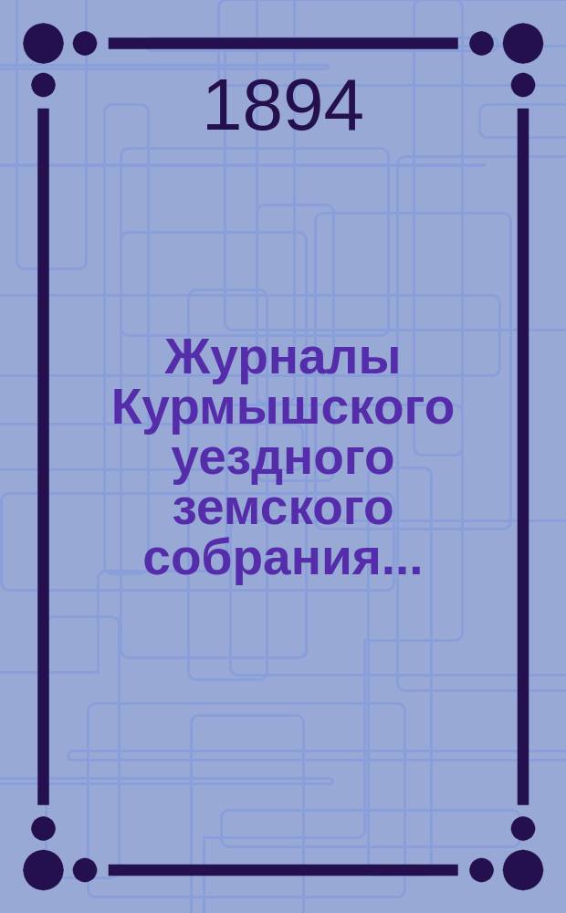 Журналы Курмышского уездного земского собрания.. : С прил. очередной сессии 1894 года