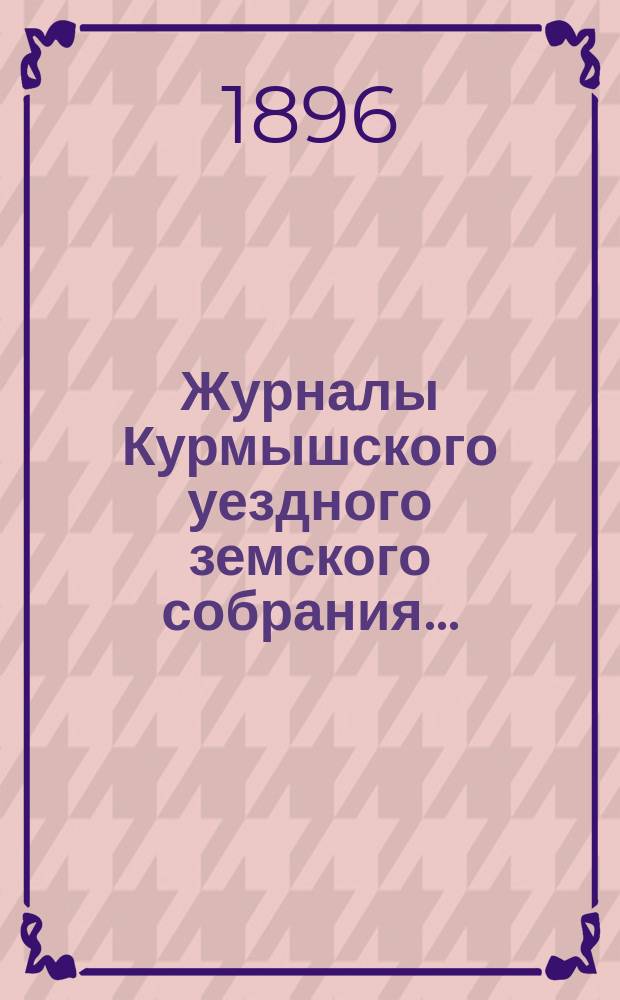 Журналы Курмышского уездного земского собрания.. : С прил. очередной сессии 1896 года