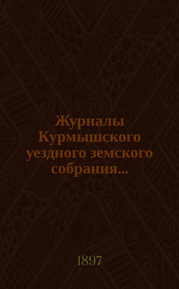 Журналы Курмышского уездного земского собрания.. : С прил. очередной сессии 1897 года