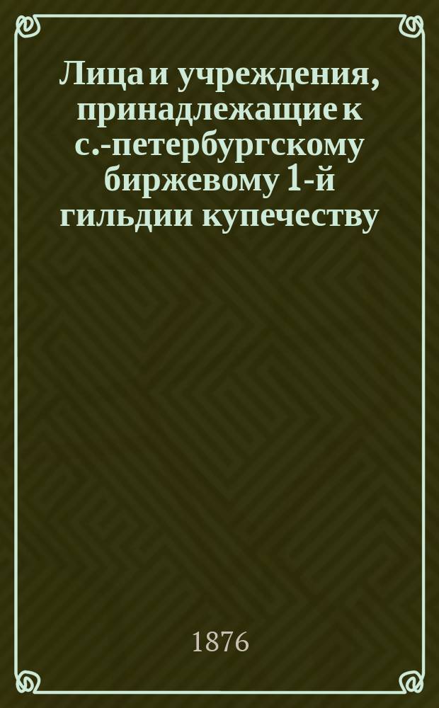 Лица и учреждения, принадлежащие к с.-петербургскому биржевому 1-й гильдии купечеству, внесенные в избирательный список по выбору в 1876 году гласных С.-Петербургской биржи... ... по первому разряду
