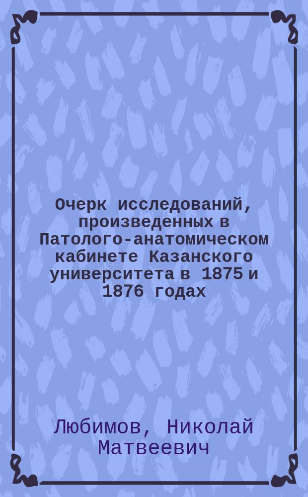 Очерк исследований, произведенных в Патолого-анатомическом кабинете Казанского университета в 1875 и 1876 годах