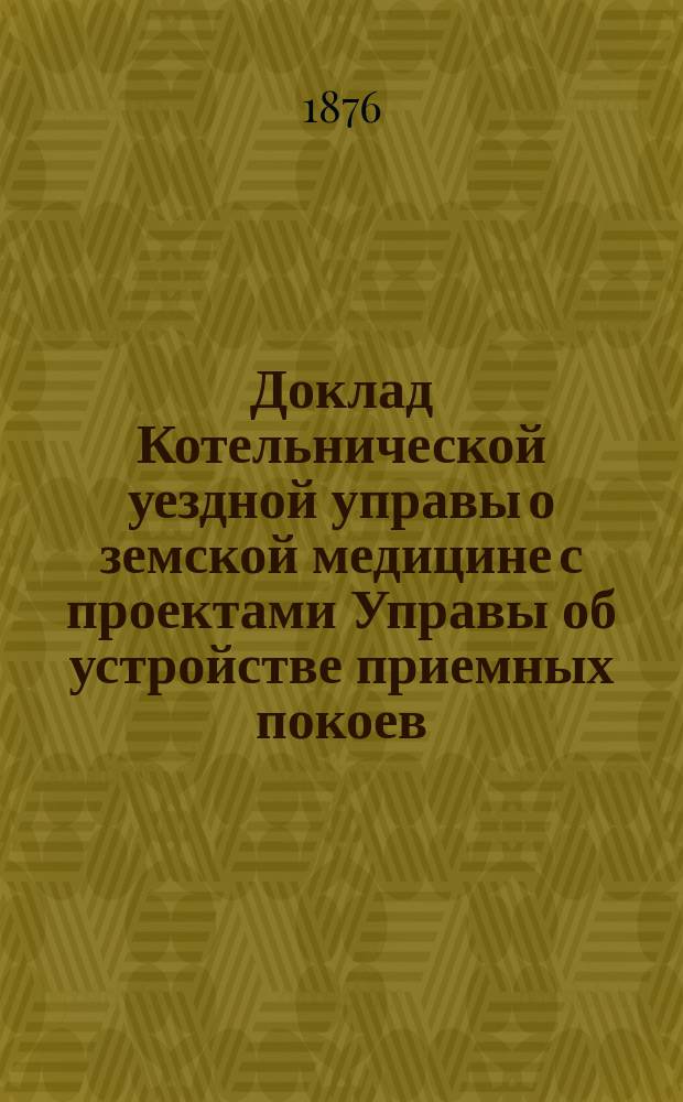 Доклад Котельнической уездной управы о земской медицине с проектами Управы об устройстве приемных покоев, оспопрививания и родовспоможения : С прил. Постановления IX-го Очередного земского собрания