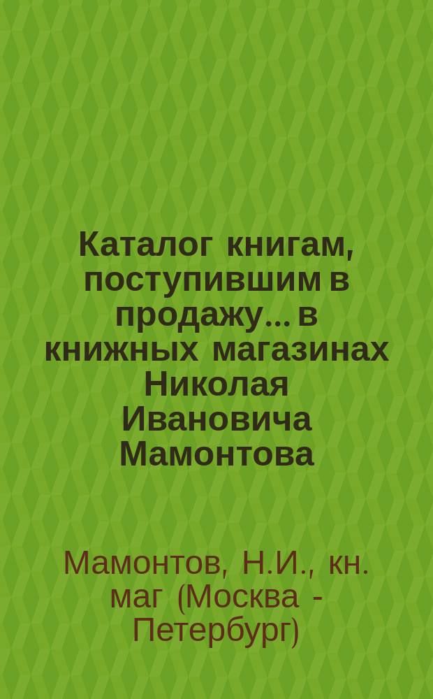 Каталог книгам, поступившим в продажу... в книжных магазинах Николая Ивановича Мамонтова. Москва-Петербург...