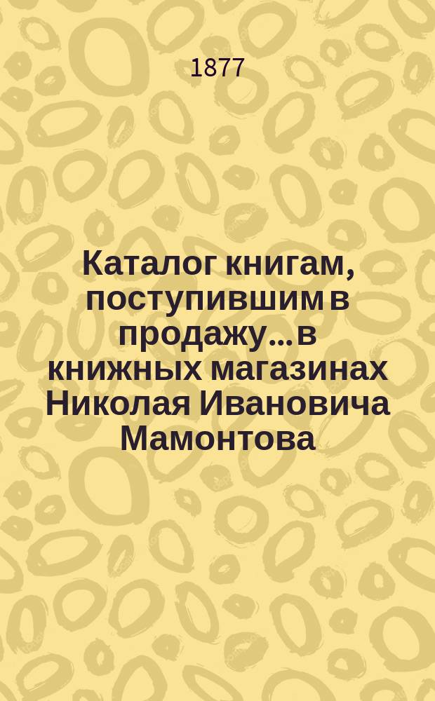 Каталог книгам, поступившим в продажу... в книжных магазинах Николая Ивановича Мамонтова. Москва-Петербург... ... с 1 мая 1876 г. по 1 марта 1877 г.