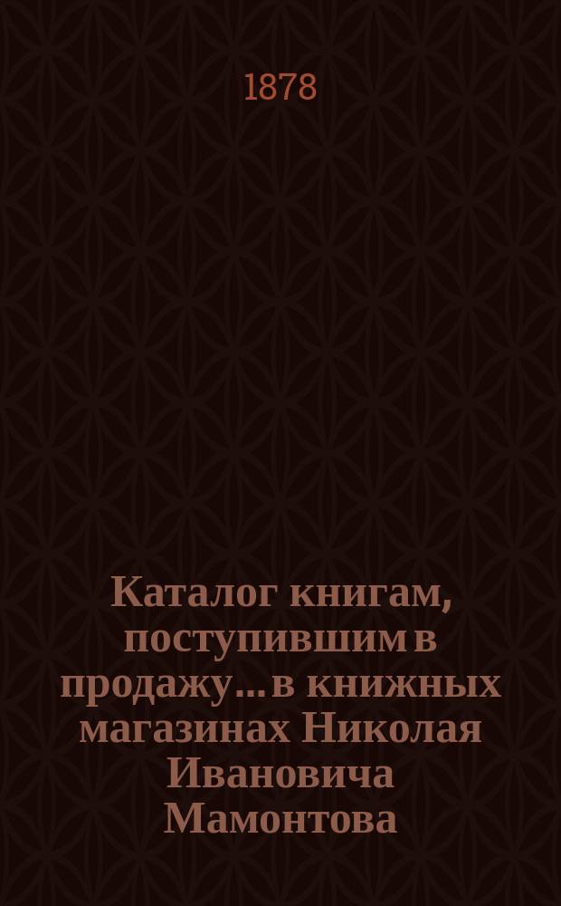 Каталог книгам, поступившим в продажу... в книжных магазинах Николая Ивановича Мамонтова. Москва-Петербург... ... с 1 марта 1877 г. по 1 июля 1878 г.