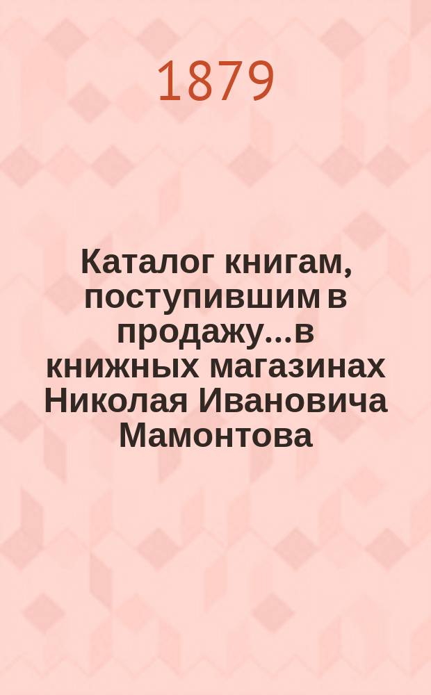 Каталог книгам, поступившим в продажу... в книжных магазинах Николая Ивановича Мамонтова. Москва-Петербург... ... с 1 июля 1878 г. по 1 сентября 1879 г.