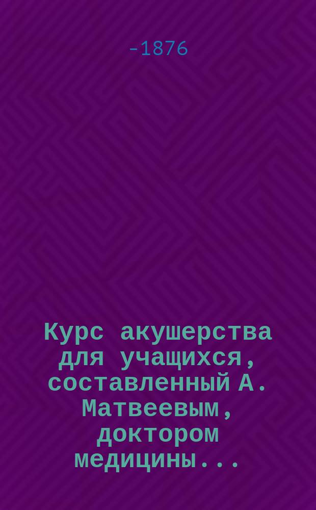 Курс акушерства для учащихся, составленный А. Матвеевым, доктором медицины...