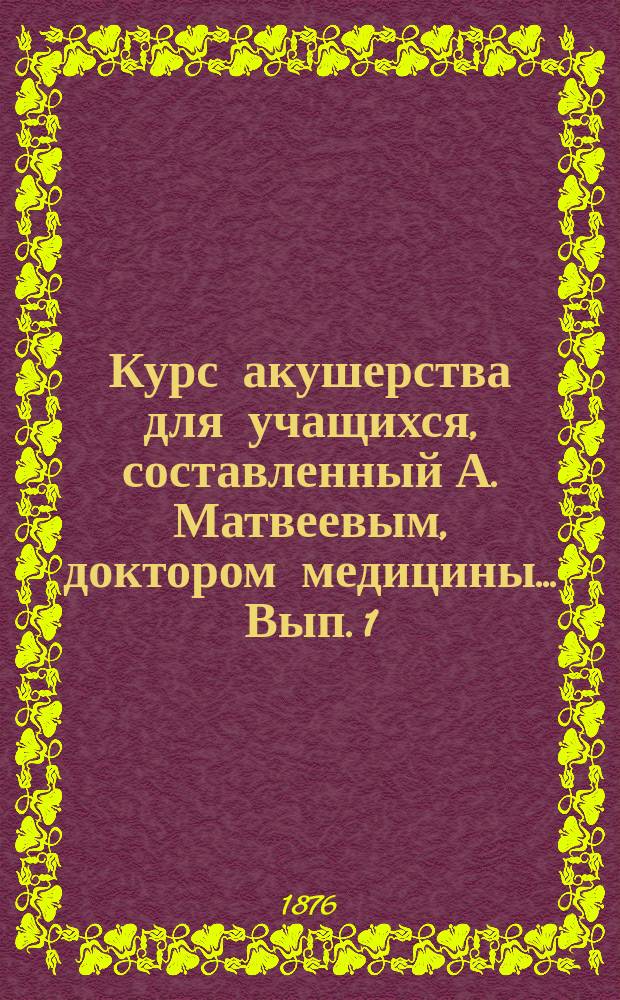Курс акушерства для учащихся, составленный А. Матвеевым, доктором медицины... [Вып. 1 : Анатомия и физиология половых органов женщины и диэтика акушерства]